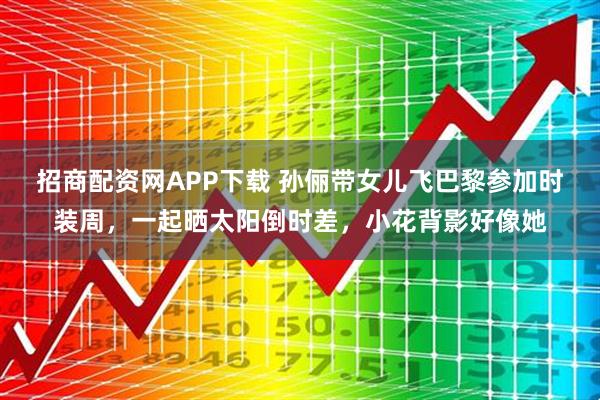 招商配资网APP下载 孙俪带女儿飞巴黎参加时装周，一起晒太阳倒时差，小花背影好像她