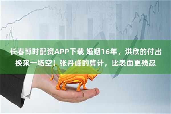长春博时配资APP下载 婚姻16年，洪欣的付出换来一场空！张丹峰的算计，比表面更残忍