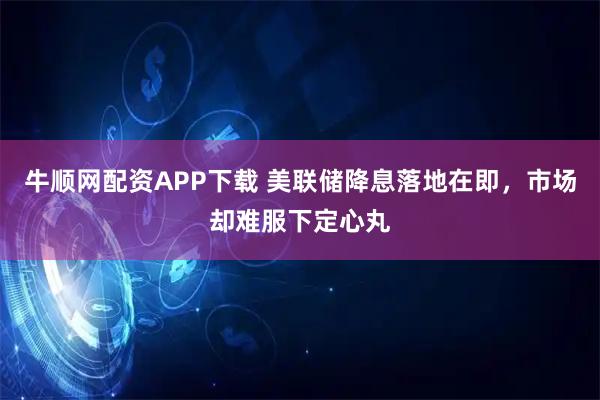 牛顺网配资APP下载 美联储降息落地在即，市场却难服下定心丸