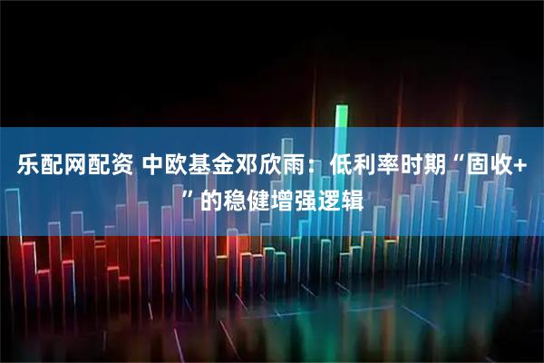 乐配网配资 中欧基金邓欣雨：低利率时期“固收+”的稳健增强逻辑