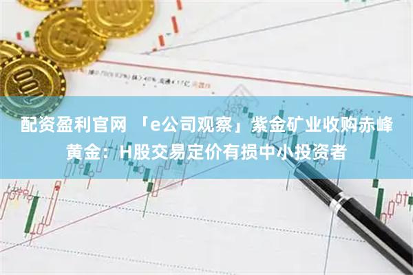 配资盈利官网 「e公司观察」紫金矿业收购赤峰黄金：H股交易定价有损中小投资者