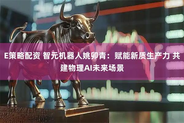 E策略配资 智元机器人姚卯青：赋能新质生产力 共建物理AI未来场景