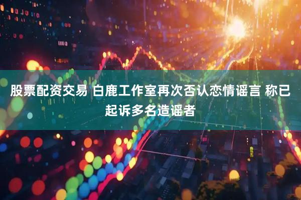 股票配资交易 白鹿工作室再次否认恋情谣言 称已起诉多名造谣者