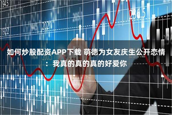 如何炒股配资APP下载 萌徳为女友庆生公开恋情：我真的真的真的好爱你